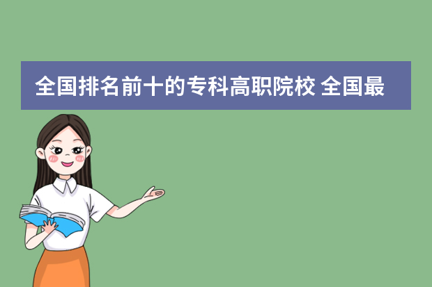 全国排名前十的专科高职院校 全国最好的公办专科院校排名